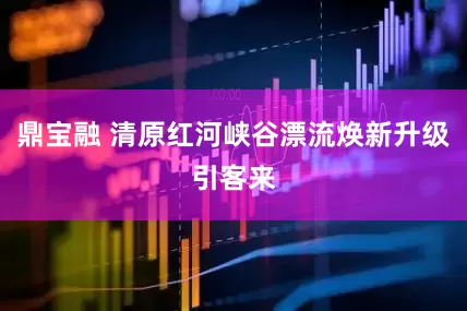 鼎宝融 清原红河峡谷漂流焕新升级引客来
