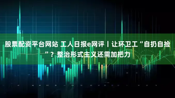 股票配资平台网站 工人日报e网评丨让环卫工“自扔自捡”？整治形式主义还需加把力