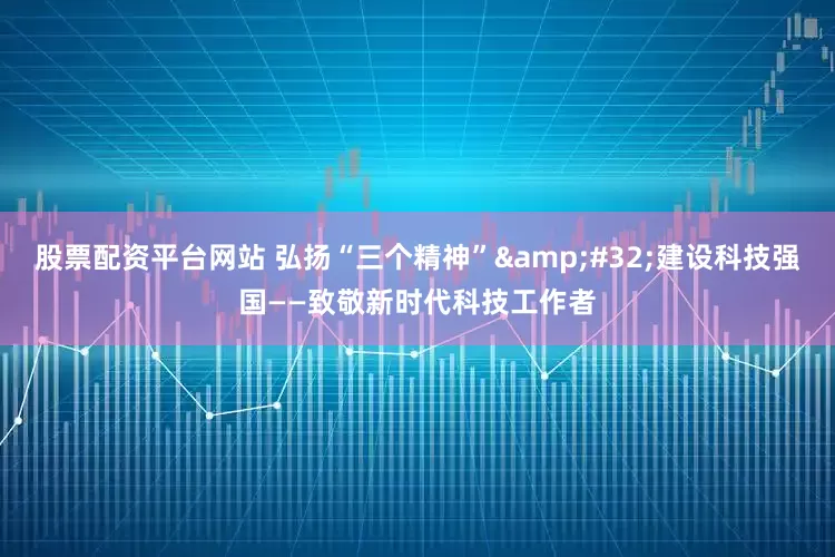 股票配资平台网站 弘扬“三个精神”&#32;建设科技强国——致敬新时代科技工作者