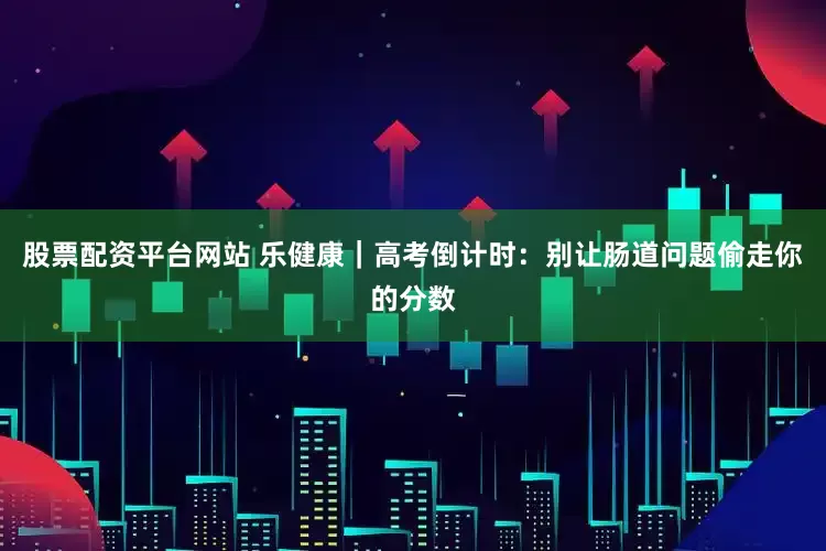 股票配资平台网站 乐健康｜高考倒计时：别让肠道问题偷走你的分数