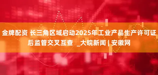 金牌配资 长三角区域启动2025年工业产品生产许可证后监管交叉互查  _大皖新闻 | 安徽网