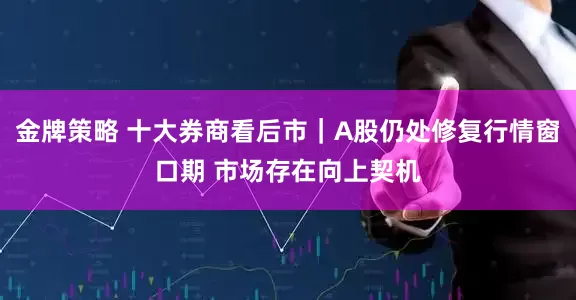 金牌策略 十大券商看后市｜A股仍处修复行情窗口期 市场存在向上契机