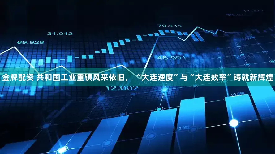 金牌配资 共和国工业重镇风采依旧， “大连速度”与“大连效率”铸就新辉煌