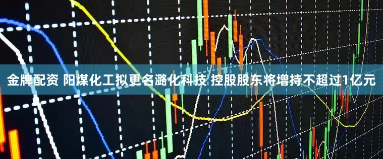 金牌配资 阳煤化工拟更名潞化科技 控股股东将增持不超过1亿元