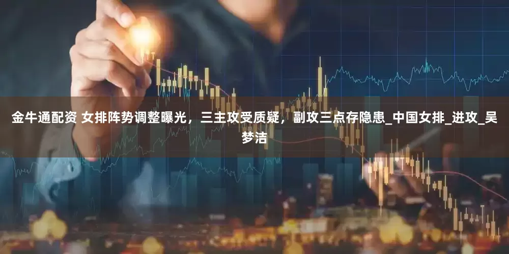 金牛通配资 女排阵势调整曝光，三主攻受质疑，副攻三点存隐患_中国女排_进攻_吴梦洁