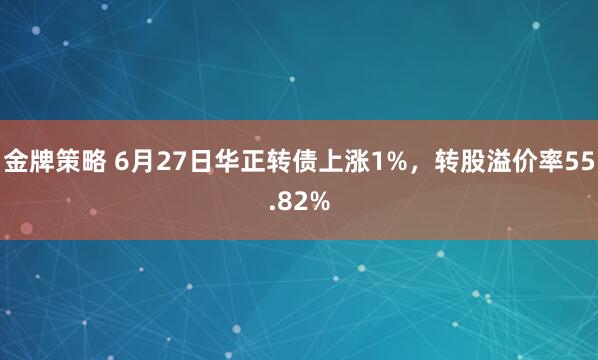 金牌策略 6月27日华正转债上涨1%，转股溢价率55.82%
