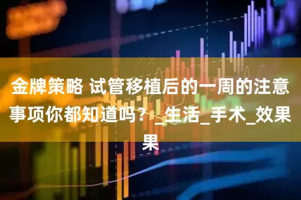 金牌策略 试管移植后的一周的注意事项你都知道吗？_生活_手术_效果