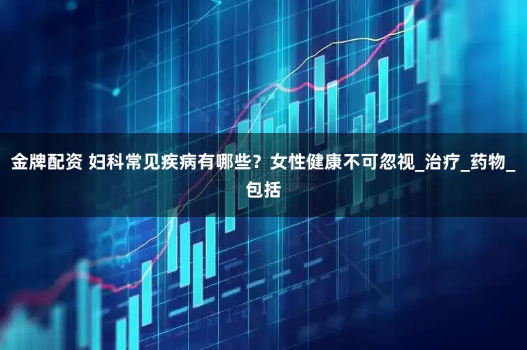 金牌配资 妇科常见疾病有哪些？女性健康不可忽视_治疗_药物_包括