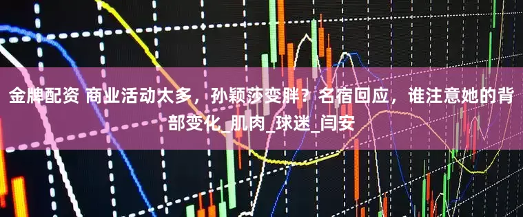 金牌配资 商业活动太多，孙颖莎变胖？名宿回应，谁注意她的背部变化_肌肉_球迷_闫安