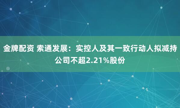 金牌配资 索通发展：实控人及其一致行动人拟减持公司不超2.21%股份