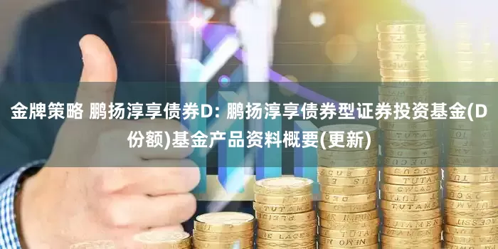 金牌策略 鹏扬淳享债券D: 鹏扬淳享债券型证券投资基金(D份额)基金产品资料概要(更新)
