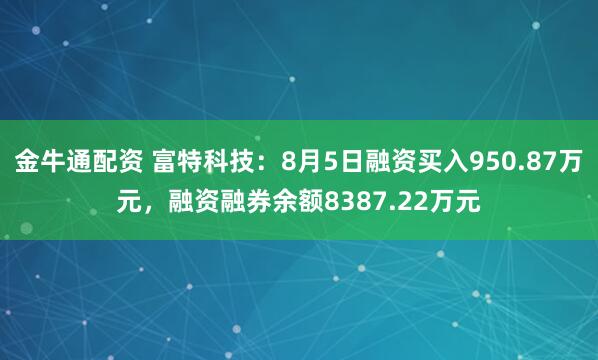 金牛通配资 富特科技：8月5日融资买入950.87万元，融资融券余额8387.22万元