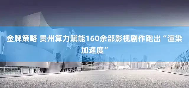 金牌策略 贵州算力赋能160余部影视剧作跑出“渲染加速度”