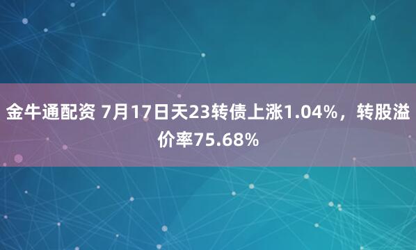 金牛通配资 7月17日天23转债上涨1.04%,转股溢价率75.68%