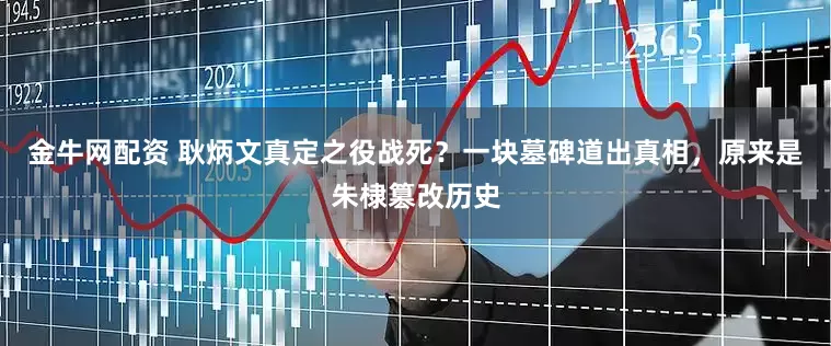 金牛网配资 耿炳文真定之役战死？一块墓碑道出真相，原来是朱棣篡改历史